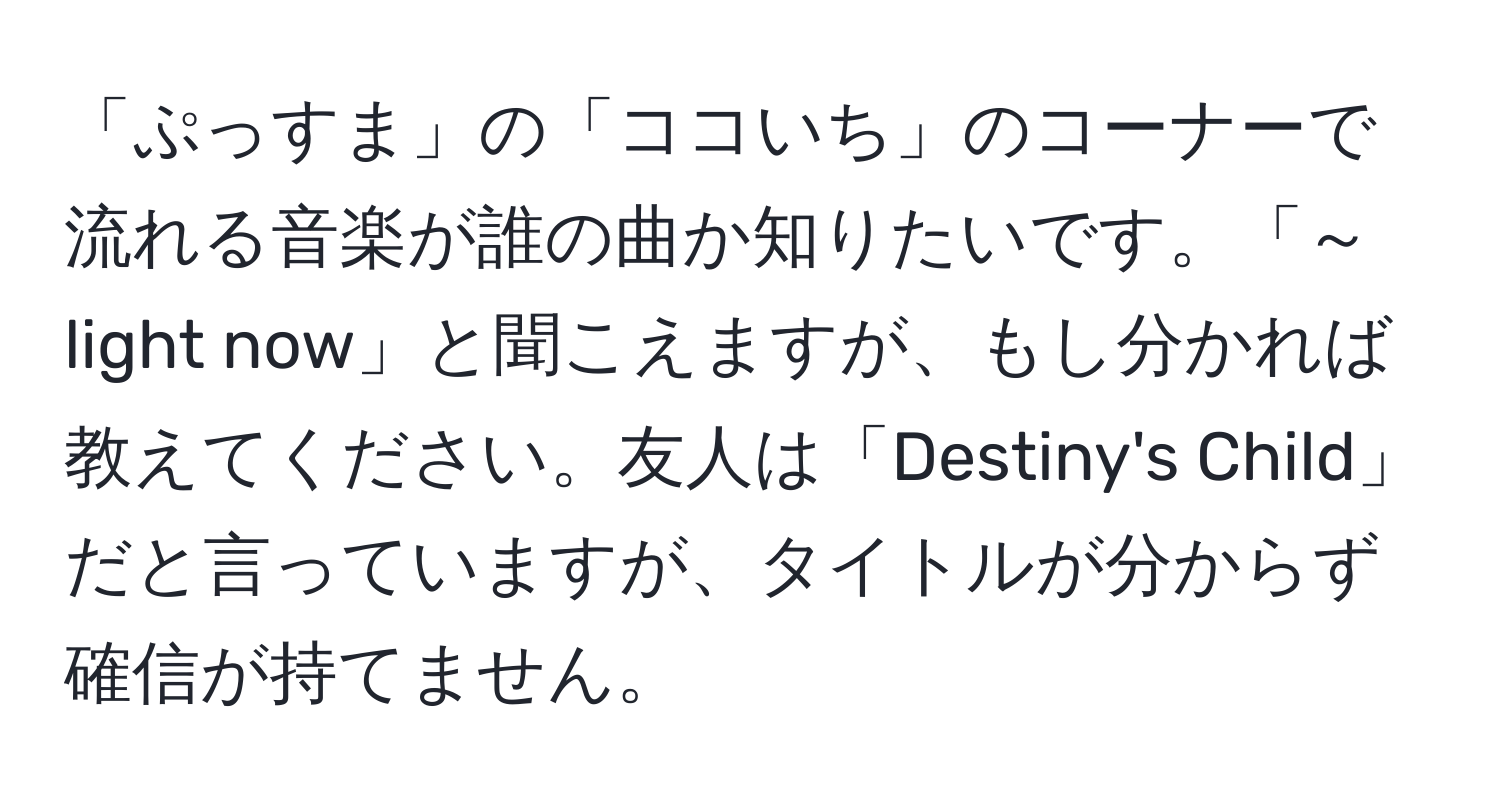 「ぷっすま」の「ココいち」のコーナーで流れる音楽が誰の曲か知りたいです。「～light now」と聞こえますが、もし分かれば教えてください。友人は「Destiny's Child」だと言っていますが、タイトルが分からず確信が持てません。