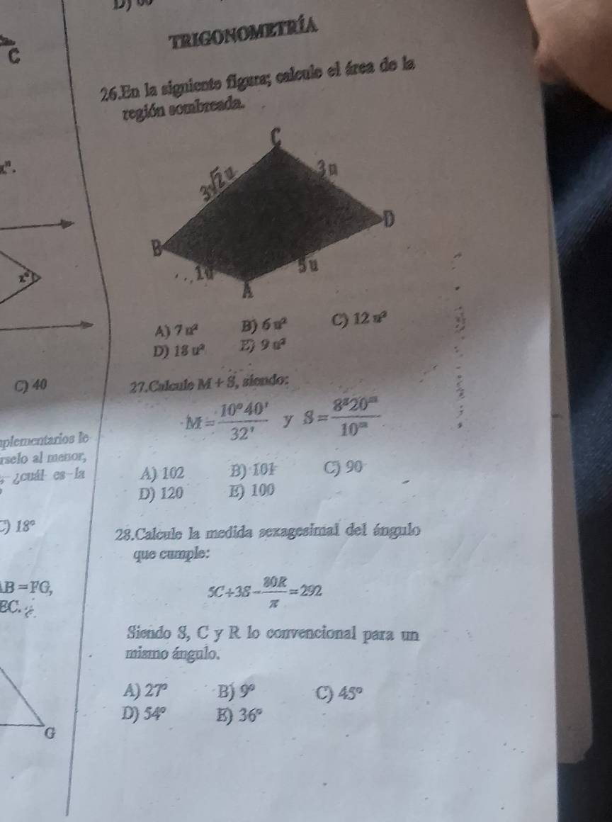 TRIGONOMETRÍA
C
26.En la signiento figura; calculo el área de la
región sombreada.
X_c^((10).
A) 7n^2) B) 6u^2 C) 12n^2
D) 18u^2 D 9a^2
C) 40 27. Calcule M+8 , siendo:
plementarios le
M= 10°40'/32'  y S= 8^820^m/10^m 
rselo al menor,
¿cuál es-la A) 102 B) 101 C)90
D) 120 E) 100
18°
28.Calcule la medida sexagesimal del ángulo
que cumple:
B=FG,
5C+38- 80R/π  =292
EC. a
Siendo S, C y R lo convencional para un
mismo ángulo.
A) 27° B) 9° C) 45°
D) 54° K) 36°