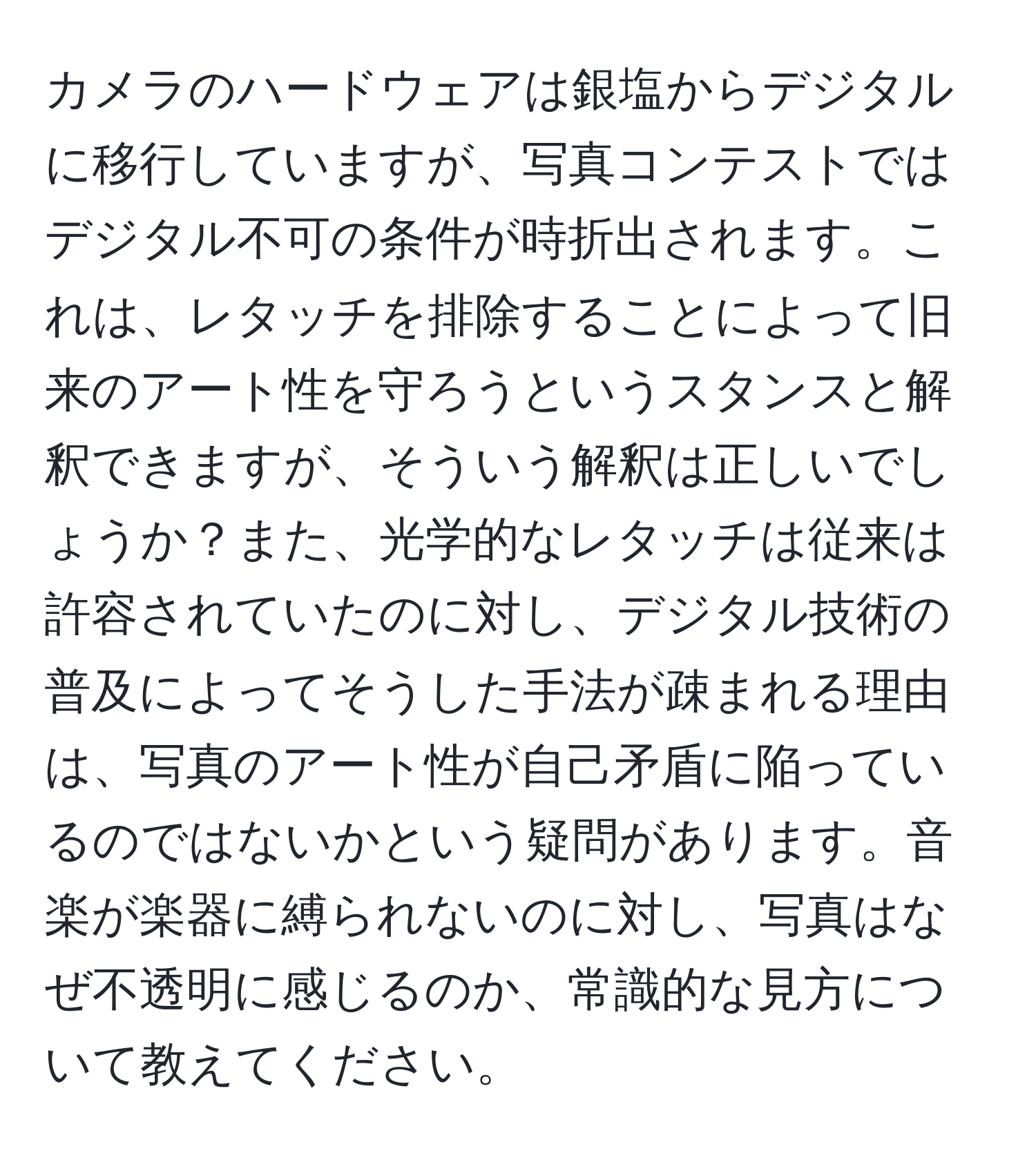 カメラのハードウェアは銀塩からデジタルに移行していますが、写真コンテストではデジタル不可の条件が時折出されます。これは、レタッチを排除することによって旧来のアート性を守ろうというスタンスと解釈できますが、そういう解釈は正しいでしょうか？また、光学的なレタッチは従来は許容されていたのに対し、デジタル技術の普及によってそうした手法が疎まれる理由は、写真のアート性が自己矛盾に陥っているのではないかという疑問があります。音楽が楽器に縛られないのに対し、写真はなぜ不透明に感じるのか、常識的な見方について教えてください。