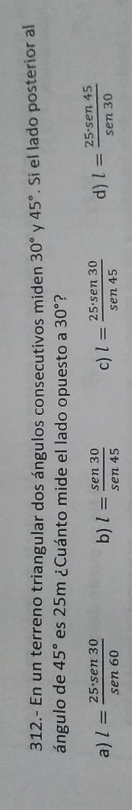 312.- En un terreno triangular dos ángulos consecutivos miden 30° y 45°. Si el lado posterior al
ángulo de 45° es 25m ¿Cuánto mide el lado opuesto a 30° ?
a) l= 25· sen 30/sen 60  b) l= sen30/sen45  c) l= 25· sen 30/sen 45 
d) l= 25· sen 45/sen 30 