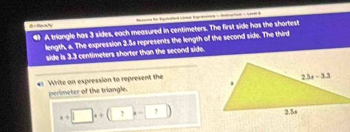 Spasna for Equivalónt Linéal Expreoiona = Intruction = Level G
@ i Rey
A triangle has 3 sides, each measured in centimeters. The first side has the shortest
length, s. The expression 2.5s represents the length of the second side. The third
side is 3.3 centimeters shorter than the second side.
Write an expression to represent the
perimeter of the triangle.
s+□ x+(□ x-□ )