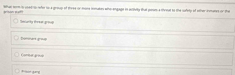 What term is used to refer to a group of three or more inmates who engage in activity that poses a threat to the safety of other inmates or the
prison staff?
Security threat group
Dominant group
Combat group
Prison gang