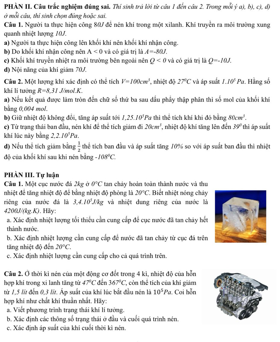 PHÀN II. Câu trắc nghiệm đúng sai. Thí sinh trả lời từ câu 1 đến câu 2. Trong mỗi ý a), b), c), d)
ở mỗi câu, thí sinh chọn đúng hoặc sai.
Câu 1. Người ta thực hiện công 80J để nén khí trong một xilanh. Khí truyền ra môi trường xung
quanh nhiệt lượng 10J.
a) Người ta thực hiện công lên khối khí nên khối khí nhận công.
b) Do khối khí nhận công nên A<0</tex> và có giá trị là A=-80J.
c) Khối khí truyền nhiệt ra môi trường bên ngoài nên Q<0</tex> và có giá trị là Q=-10J.
d) Nội năng của khí giảm 70J.
Câu 2. Một lượng khí xác định có thể tích V=100cm^3 , nhiệt độ 27°C và áp suất 1.10^5Pa. Hằng số
khí lí tưởng R=8,31J/mol.K.
a) Nếu kết quả được làm tròn đến chữ số thứ ba sau dấu phầy thập phân thì số mol của khối khí
bằng 0,004 mol.
b) Giữ nhiệt độ không đồi, tăng áp suất tới 1,25.10^5Pa thì thể tích khí khi đó bằng 80cm^3.
c) Từ trạng thái ban đầu, nén khí đề thể tích giảm đi 20cm^3 , nhiệt độ khí tăng lên đến 39° thì áp suất
khí lúc này bằng 2,2.10^5Pa.
d) Nếu thể tích giảm bằng  1/2  thể tích ban đầu và áp suất tăng 10% so với áp suất ban đầu thì nhiệt
độ của khối khí sau khi nén bằng -108^0C.
PHÀN III. Tự luận
Câu 1. Một cục nước đá 2kg ở 0°C tan chảy hoàn toàn thành nước và thu
nhiệt để tăng nhiệt độ để bằng nhiệt độ phòng là 20°C * Biết nhiệt nóng chảy
riêng của nước đá là 3,4.10°J/kg và nhiệt dung riêng của nước là
4200J/(kg.K). Hãy:
a. Xác định nhiệt lượng tối thiểu cần cung cấp đề cục nước đã tan chảy hết
thành nước.
b. Xác định nhiệt lượng cần cung cấp để nước đã tan chảy từ cục đá trên
tăng nhiệt độ đến 20°C.
c. Xác định nhiệt lượng cần cung cấp cho cả quá trình trên.
Câu 2. Ở thời kì nén của một động cơ đốt trong 4 kì, nhiệt độ của hỗn
hợp khí trong xi lanh tăng từ 47°C đến 367°C 7, còn thể tích của khí giảm
từ 1,5 lít đến 0,3 lít. Áp suất của khí lúc bắt đầu nén là 10^5Pa. Coi hỗn
hợp khí như chất khí thuần nhất. Hãy:
a. Viết phương trình trạng thái khí lí tưởng.
b. Xác định các thông số trạng thái ở đầu và cuối quá trình nén.
c. Xác định áp suất của khí cuối thời kì nén.