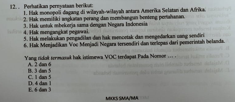 Perhatikan pernyataan berikut:
1. Hak monopoli dagang di wilayah-wilayah antara Amerika Selatan dan Afrika.
2. Hak memiliki angkatan perang dan membangun benteng pertahanan.
3. Hak untuk mbekerja sama dengan Negara Indonesia
4. Hak mengangkat pegawai.
5. Hak melakukan pengadilan dan hak mencetak dan mengedarkan uang sendiri
6. Hak Menjadikan Voc Menjadi Negara tersendiri dan terlepas dari pemerintah belanda.
Yang tidak termasuk hak istimewa VOC terdapat Pada Nomor ... .
A. 2 dan 6
B. 3 dan 5
C. 1 dan 5
D. 4 dan 1
E. 6 dan 3
MKKS SMA/MA