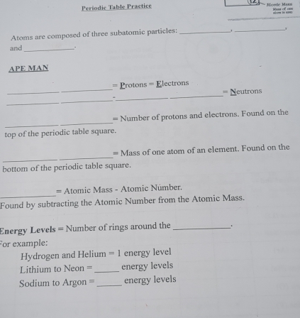 Periodic Table Practice Morde Mats Was of c= 

_ 
_1 
Atoms are composed of three subatomic particles:_ 
and_ 
API E MAN 
_ 
_ 
= Protons = Electrons 
= Neutrons 
_ 
_- 
_ 
_ 
_ 
= Number of protons and electrons. Found on the 
top of the periodic table square. 
_ 
= Mass of one atom of an element. Found on the 
bottom of the periodic table square. 
_ 
= Atomic Mass - Atomic Númber. 
Found by subtracting the Atomic Number from the Atomic Mass. 
Energy Levels = Number of rings around the _ . 
For example: 
Hydrogen and Helium =1 energy level 
Lithium to Neon = _energy levels 
Sdium to Argon == _energy levels