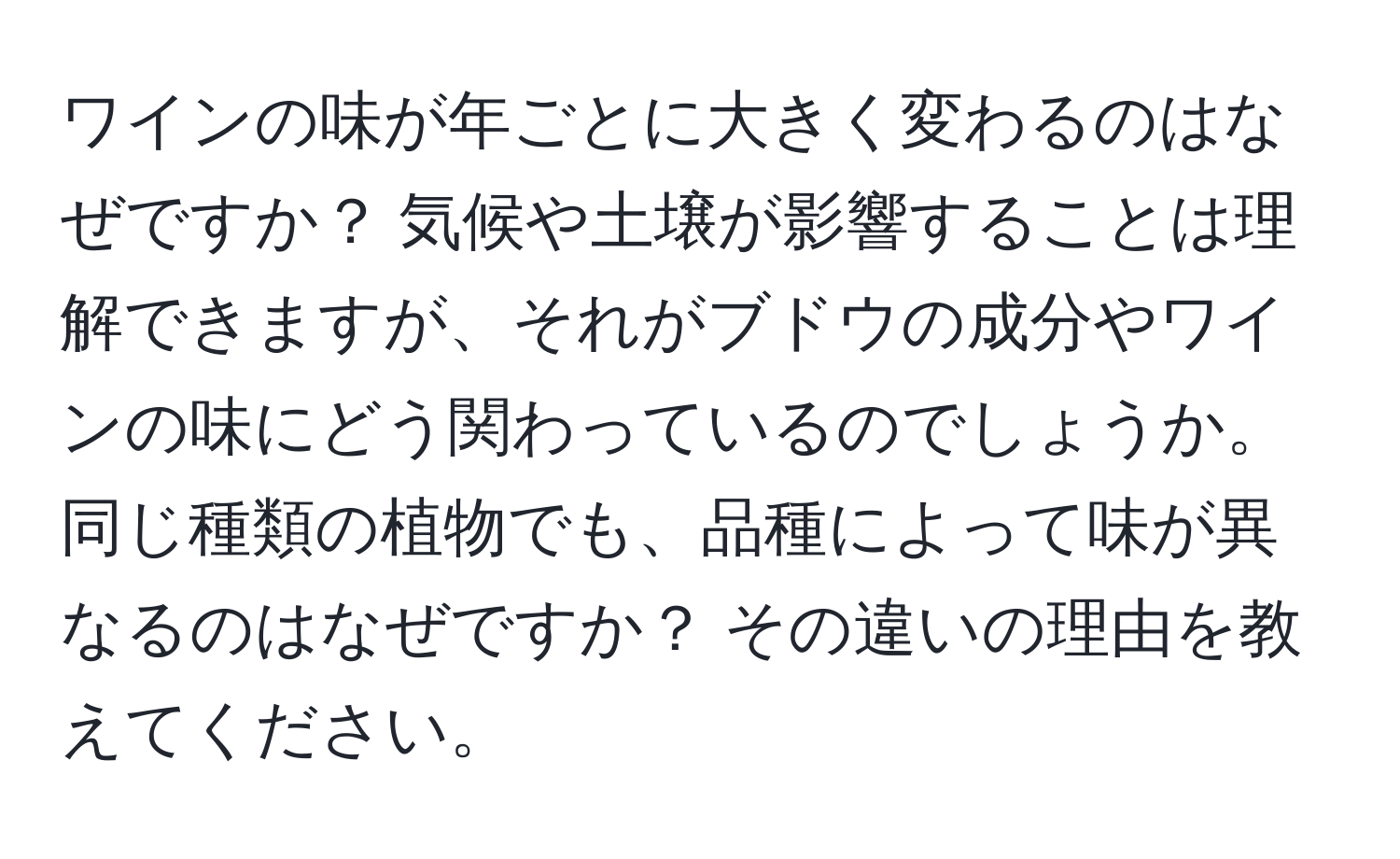 ワインの味が年ごとに大きく変わるのはなぜですか？ 気候や土壌が影響することは理解できますが、それがブドウの成分やワインの味にどう関わっているのでしょうか。同じ種類の植物でも、品種によって味が異なるのはなぜですか？ その違いの理由を教えてください。