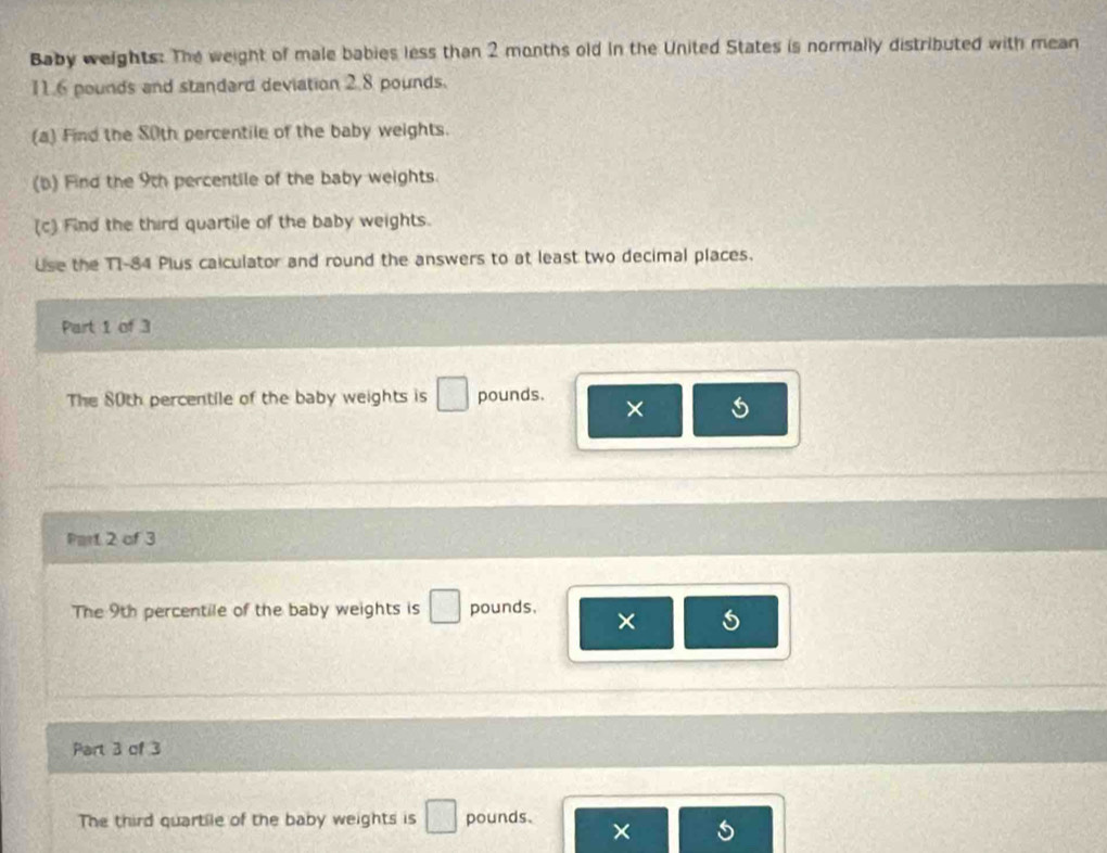Baby weights: The weight of male babies less than 2 months old in the United States is normally distributed with mean
11.6 pounds and standard deviation 2.8 pounds. 
(a) Find the 80th percentile of the baby weights. 
(b) Find the 9th percentile of the baby weights. 
(c) Find the third quartile of the baby weights. 
Use the T1-84 Plus caiculator and round the answers to at least two decimal places. 
Part 1 of 3 
The 80th percentile of the baby weights is □ pounds. × 
Part 2 of 3 
The 9th percentile of the baby weights is □ pounds, × 
Part 3 of 3 
The third quartile of the baby weights is □ pounds. ×