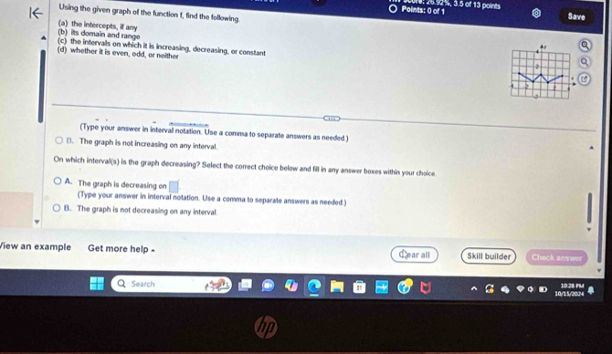 Ce: 26.92%, 3.5 of 13 points.
Using the given graph of the function f, find the following.
Save
(a) the intercepts, if any
(b) its domain and range
(c) the intervals on which it is increasing, decreasing, or constant
(d) whether it is even, odd, ar neither
2
(Type your answer in interval notation. Use a comma to separate answers as needed.)
B. The graph is not increasing on any interval.
On which interval(s) is the graph decreasing? Select the correct choice below and fill in any answer boxes within your choice
A. The graph is decreasing on
(Type your answer in interval notation. Use a comma to separate answers as needed.)
B. The graph is not decreasing on any interval.
View an example Get more help - Lear all Skill builder Check answer
Search
10/15/200 10.28
