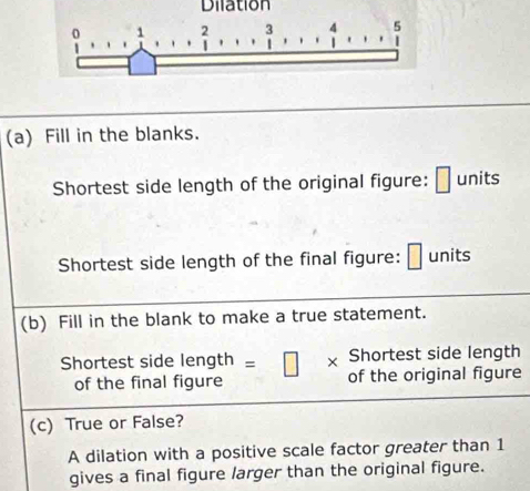 Dilation
1 2 3 4 5
(a) Fill in the blanks. 
Shortest side length of the original figure: □ units 
Shortest side length of the final figure: units 
(b) Fill in the blank to make a true statement. 
Shortest side length 
Shortest side length =□ * of the original figure 
of the final figure 
(c) True or False? 
A dilation with a positive scale factor greater than 1
gives a final figure larger than the original figure.