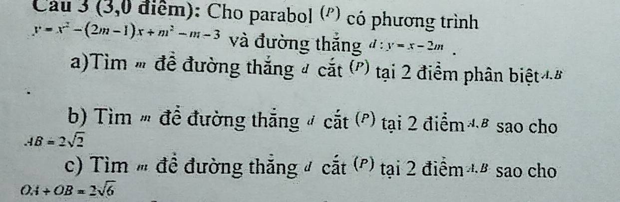 Cau 3 (3,0 điểm): Cho parabol ('') có phương trình
y=x^2-(2m-1)x+m^2-m-3 và đường thắng d:y=x-2m
a)Tìm " để đường thắng # cắt (') tại 2 điểm phân biệt đ 
b) ìm " để đường thắng # cắt (') tại 2 điểm '# sao cho
AB=2sqrt(2)
c) Tìm " đề đường thắng # cắt (P) tại 2 điểm đ# sao cho
OA+OB=2sqrt(6)