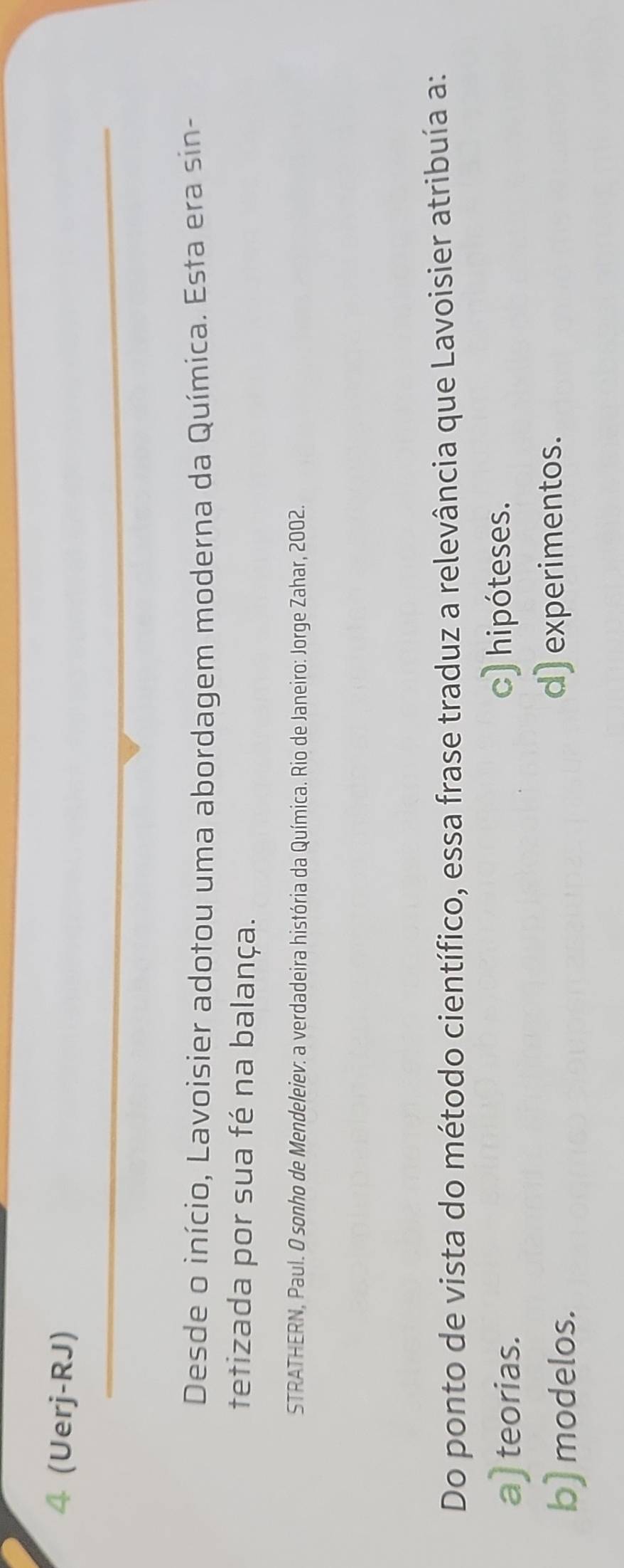 4 (Uerj-RJ)
Desde o início, Lavoisier adotou uma abordagem moderna da Química. Esta era sin-
tetizada por sua fé na balança.
STRATHERN, Paul. O sonho de Mendeleiev: a verdadeira história da Química. Rio de Janeiro: Jorge Zahar, 2002.
Do ponto de vista do método científico, essa frase traduz a relevância que Lavoisier atribuía a:
a) teorias.
c) hipóteses.
b) modelos. d) experimentos.