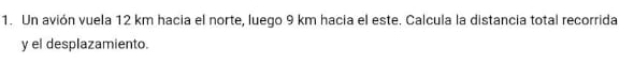 Un avión vuela 12 km hacia el norte, luego 9 km hacia el este. Calcula la distancia total recorrida 
y el desplazamiento.