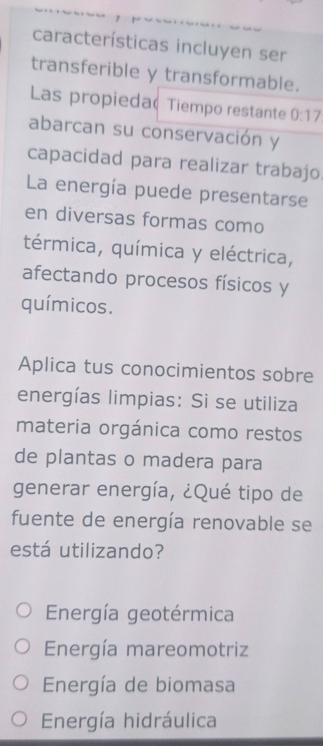 características incluyen ser
transferible y transformable.
Las propieda Tiempo restante 0:17
abarcan su conservación y
capacidad para realizar trabajo.
La energía puede presentarse
en diversas formas como
térmica, química y eléctrica,
afectando procesos físicos y
químicos.
Aplica tus conocimientos sobre
energías limpias: Si se utiliza
materia orgánica como restos
de plantas o madera para
generar energía, ¿Qué tipo de
fuente de energía renovable se
está utilizando?
Energía geotérmica
Energía mareomotriz
Energía de biomasa
Energía hidráulica