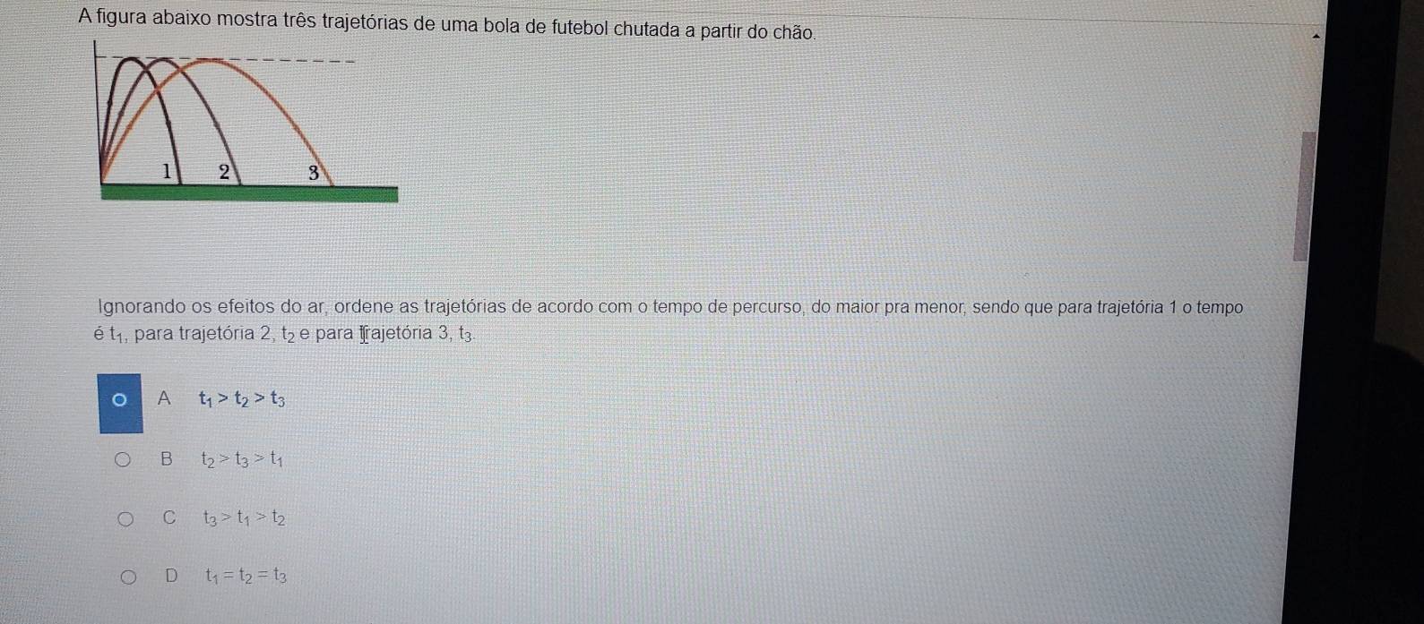 A figura abaixo mostra três trajetórias de uma bola de futebol chutada a partir do chão,
1 2 3
Ignorando os efeitos do ar, ordene as trajetórias de acordo com o tempo de percurso, do maior pra menor, sendo que para trajetória 1 o tempo
hat et_1 , para trajetória 2, t₂ e para Iajetória 3, t3.
A t_1>t_2>t_3
B t_2>t_3>t_1
C t_3>t_1>t_2
D t_1=t_2=t_3