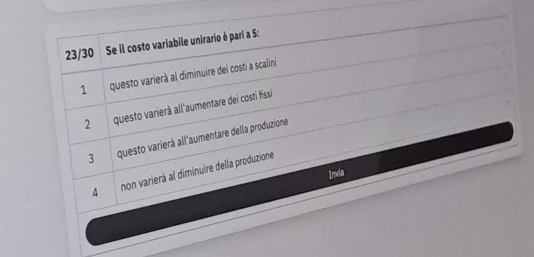 23/30 Se il costo variabile unirario è pari a 5 :
1 questo varierà al diminuire dei costi a scalini
2 questo varierà all'aumentare dei costi fissi
3 questo varierà all'aumentare della produzione
4 non varierà al diminuire della produzione
Invia