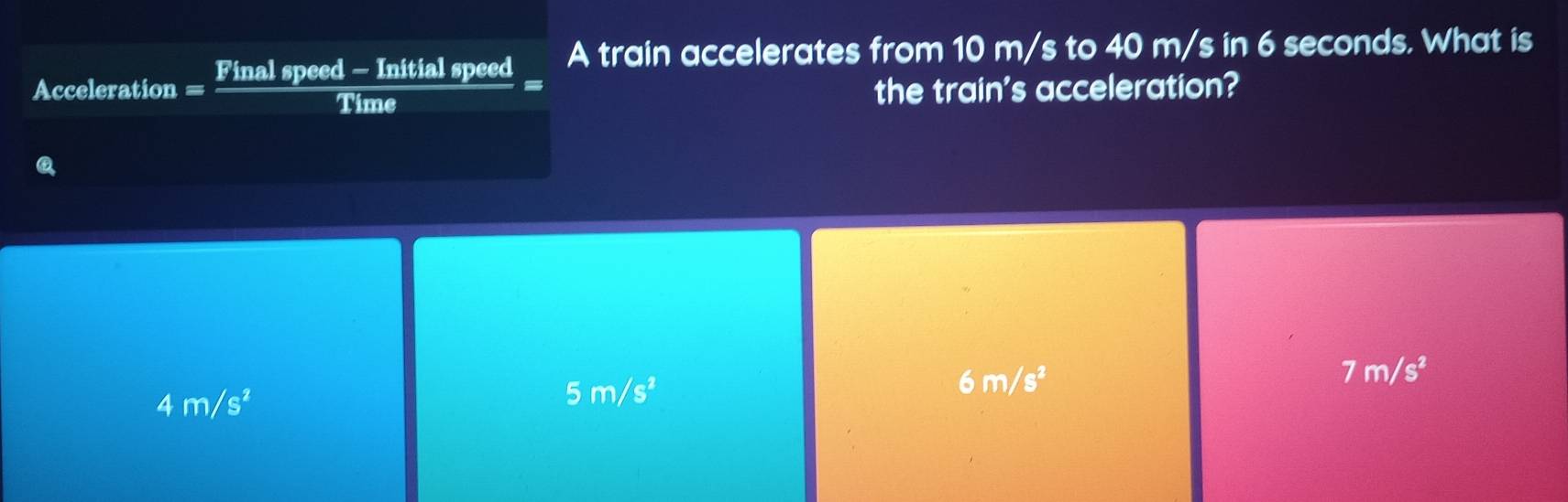 A train accelerates from 10 m/s to 40 m/s in 6 seconds. What is
Acceleration - Final speed — Initial speed
a
Time the train's acceleration?
Q
6m/s^2
7m/s^2
4m/s^2
5m/s^2