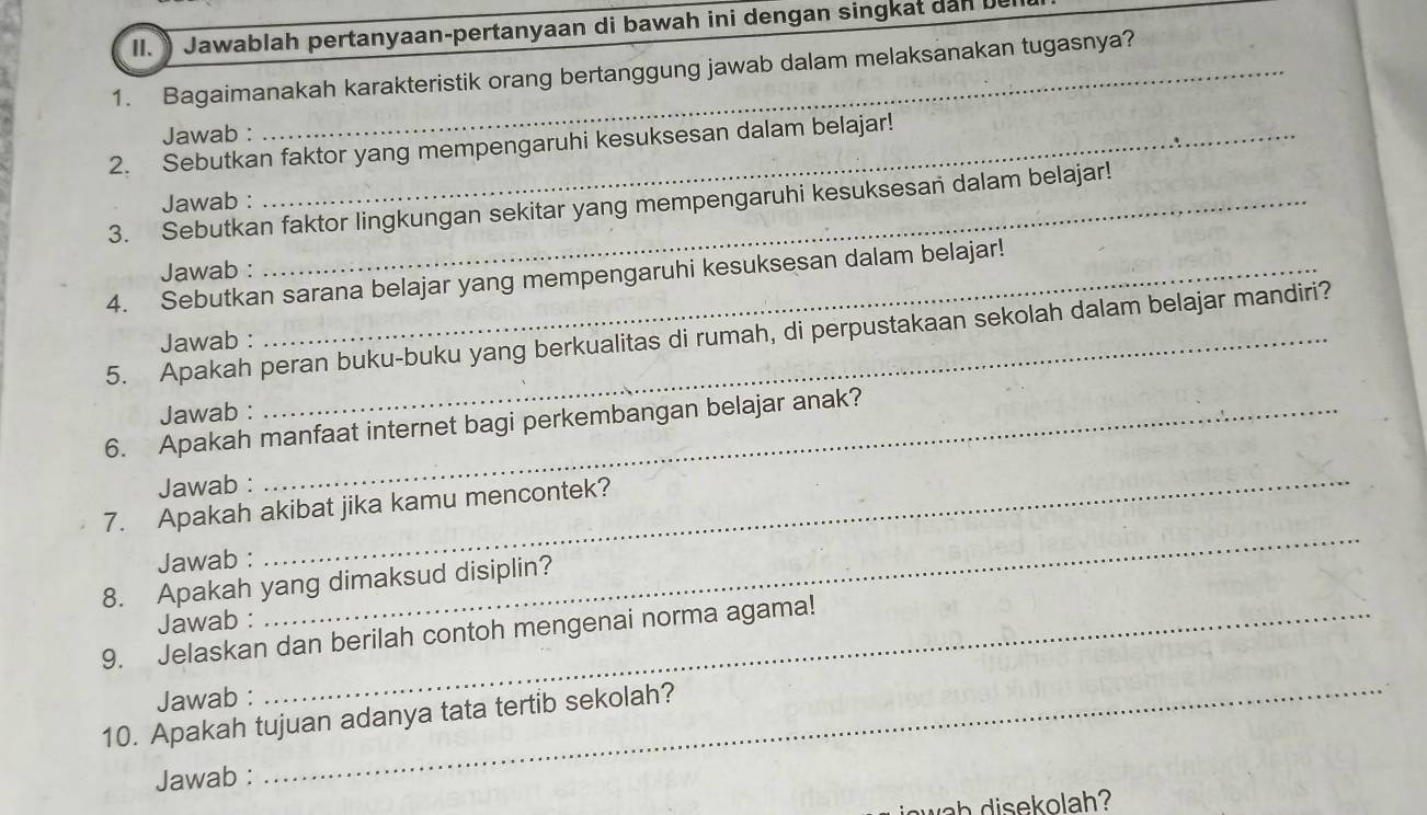 Jawablah pertanyaan-pertanyaan di bawah ini dengan singkat dan bu 
1. Bagaimanakah karakteristik orang bertanggung jawab dalam melaksanakan tugasnya? 
Jawab : 
2. Sebutkan faktor yang mempengaruhi kesuksesan dalam belajar! 
Jawab : 
3. Sebutkan faktor lingkungan sekitar yang mempengaruhi kesuksesan dalam belajar! 
Jawab : 
4. Sebutkan sarana belajar yang mempengaruhi kesuksesan dalam belajar! 
5. Apakah peran buku-buku yang berkualitas di rumah, di perpustakaan sekolah dalam belajar mandiri? 
Jawab : 
Jawab : 
6. Apakah manfaat internet bagi perkembangan belajar anak? 
Jawab : 
7. Apakah akibat jika kamu mencontek? 
Jawab : 
_ 
8. Apakah yang dimaksud disiplin? 
Jawab : 
_ 
9. Jelaskan dan berilah contoh mengenai norma agama! 
Jawab : 
10. Apakah tujuan adanya tata tertib sekolah? 
Jawab : 
_ 
wah disekolah?