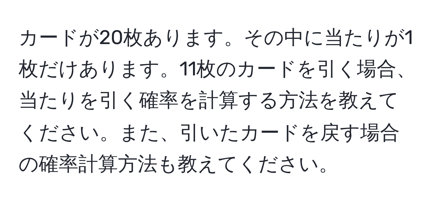 カードが20枚あります。その中に当たりが1枚だけあります。11枚のカードを引く場合、当たりを引く確率を計算する方法を教えてください。また、引いたカードを戻す場合の確率計算方法も教えてください。