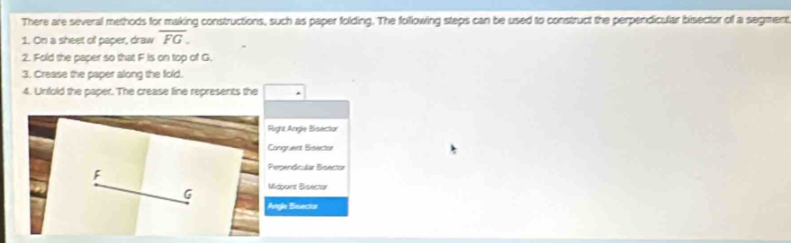 There are several methods for making constructions, such as paper folding. The following steps can be used to construct the perpendicular bisector of a segment 
1. On a sheet of paper, draw overline FG. 
2. Fold the paper so that F is on top of G. 
3. Crease the paper along the fold. 
4. Unfold the paper. The crease line represents the 
ghl Angle Bisector 
ngruent Bisector 
erpendiclar Beector 
dppce Bisector 
gle Bisecta