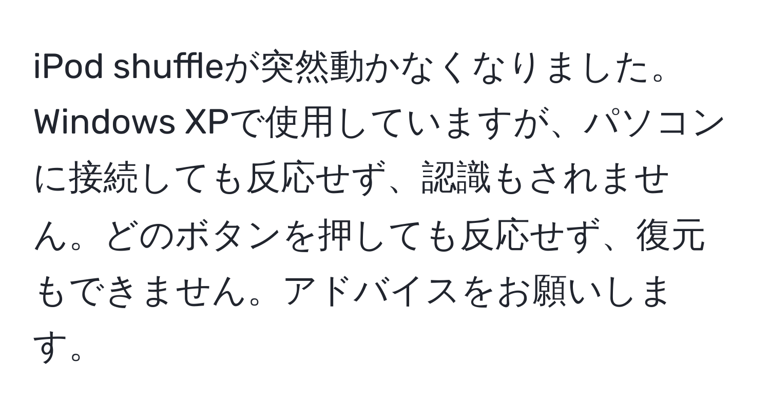 iPod shuffleが突然動かなくなりました。Windows XPで使用していますが、パソコンに接続しても反応せず、認識もされません。どのボタンを押しても反応せず、復元もできません。アドバイスをお願いします。