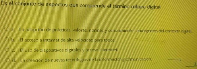 Es el conjunto de aspectos que comprende el término cultura digital
a. La adopción de prácticas, valores, normas y conocimientos emergentes del contexto digital.
b. El acceso a internet de alta velocidad para todos.
c. El uso de dispositivos digitales y acceso a internet.
d. La creación de nuevas tecnologias de la información y comunicación.
7