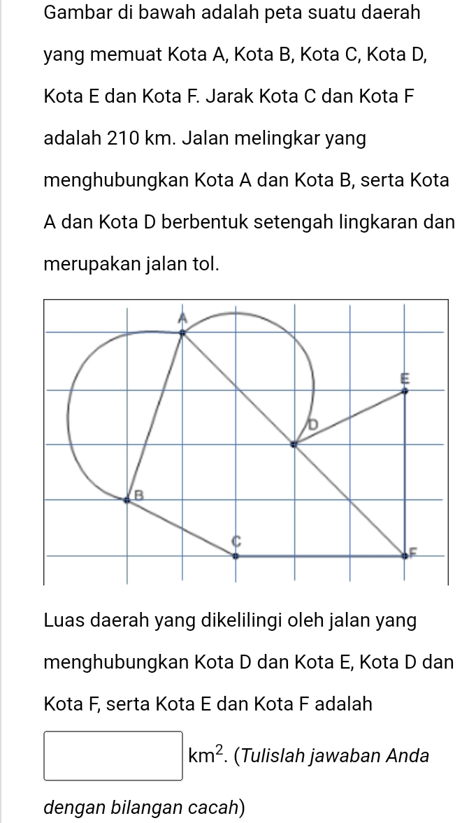 Gambar di bawah adalah peta suatu daerah 
yang memuat Kota A, Kota B, Kota C, Kota D, 
Kota E dan Kota F. Jarak Kota C dan Kota F
adalah 210 km. Jalan melingkar yang 
menghubungkan Kota A dan Kota B, serta Kota
A dan Kota D berbentuk setengah lingkaran dan 
merupakan jalan tol. 
Luas daerah yang dikelilingi oleh jalan yang 
menghubungkan Kota D dan Kota E, Kota D dan 
Kota F, serta Kota E dan Kota F adalah
□ km^2. . (Tulislah jawaban Anda 
dengan bilangan cacah)