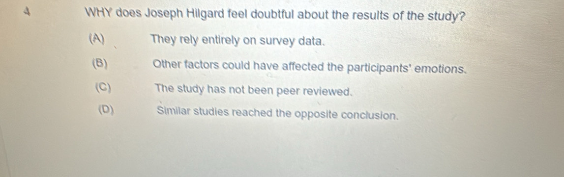 WHY does Joseph Hilgard feel doubtful about the results of the study?
(A) They rely entirely on survey data.
(B) Other factors could have affected the participants' emotions.
(C) The study has not been peer reviewed.
(D) Similar studies reached the opposite conclusion.