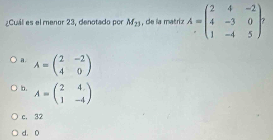 ¿Cuál es el menor 23, denotado por M_23 , de la matriz A=beginpmatrix 2&4&-2 4&-3&0 1&-4&5endpmatrix
a. A=beginpmatrix 2&-2 4&0endpmatrix
b. A=beginpmatrix 2&4 1&-4endpmatrix
c. 32
d. 0