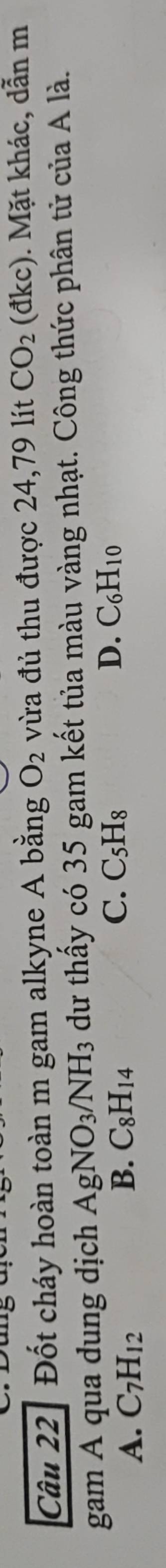 Đốt cháy hoàn toàn m gam alkyne A bằng O_2 vừa đủ thu được 24, 79 lít CO_2 (đ1 (C) . Mặt khác, dẫn m
gam A qua dung dịch AgNO_3/NH_3 dư thấy có 35 gam kết tủa màu vàng nhạt. Công thức phân tử của A là.
A. C_7H_12
C. C_5H_8 D.
B. C_8H_14 C_6H_10