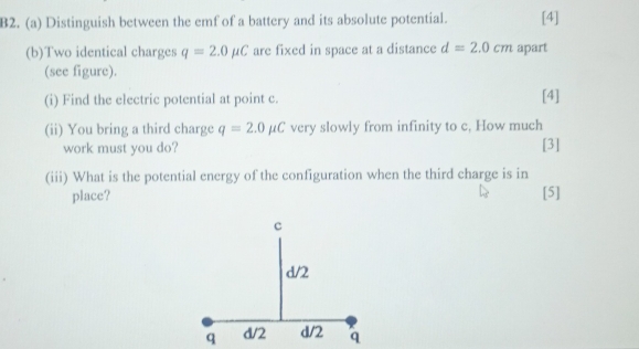 B2. (a) Distinguish between the emf of a battery and its absolute potential. [4] 
(b)Two identical charges q=2.0mu C are fixed in space at a distance d=2.0cm apart 
(see figure). 
(i) Find the electric potential at point c. [4] 
(ii) You bring a third charge q=2.0mu C very slowly from infinity to c, How much 
work must you do? [3] 
(iii) What is the potential energy of the configuration when the third charge is in 
place? [5]
q