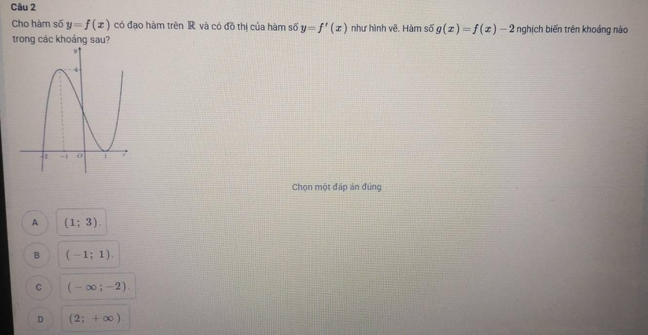 Cho hàm số y=f(x) có đạo hàm trên IR và có đồ thị của hàm shat 0y=f'(x) như hình vẽ. Hàm số g(x)=f(x)-2 nghịch biến trên khoảng nào
trong các khoảng sau?
Chọn một đáp án đúng
A (1;3).
B (-1;1).
C (-∈fty ;-2).
D (2;+∈fty ).