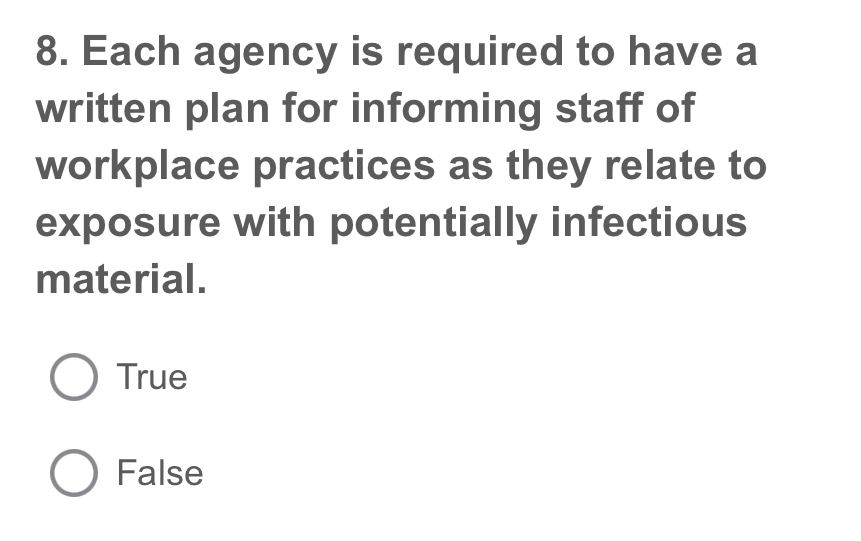 Each agency is required to have a
written plan for informing staff of
workplace practices as they relate to
exposure with potentially infectious
material.
True
False