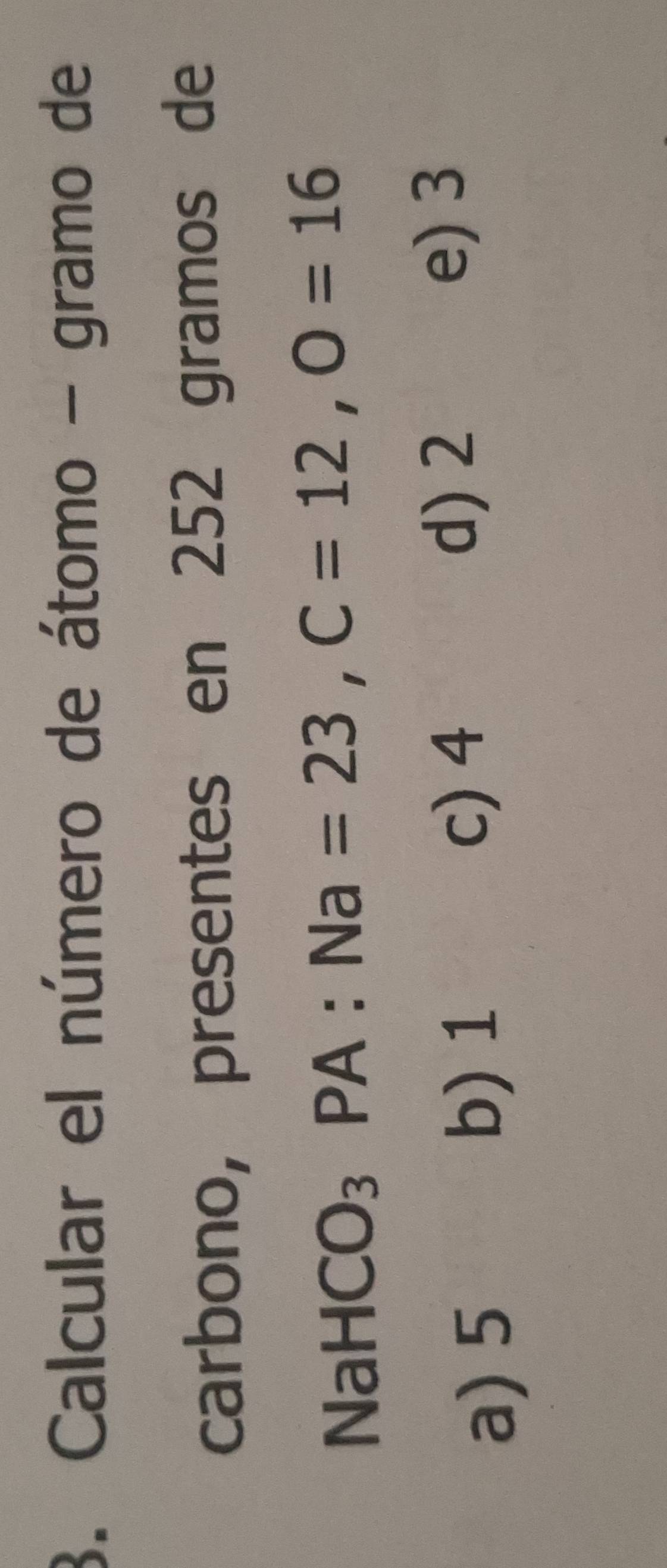 Calcular el número de átomo - gramo de
carbono, presentes en 252 gramos de
NaHCO_3PA : Na=23, C=12, O=16
a) 5 b) 1
c) 4
d) 2
e) 3