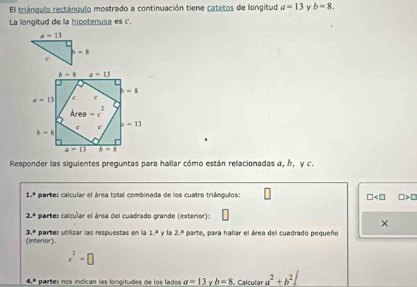 El triángulo rectángulo mostrado a continuación tiene catetos de longitud a=13 y b=8.
La longitud de la hipotenusa es c.
Responder las siguientes preguntas para hallar cómo están relacionadas α, b, γ c.
1.^circ  parte: calcular el área total combinada de los cuatro triángulos: □ □ >□
2.^a parte: calcular el área del cuadrado grande (exterior):
×
3.^a parte: utilizar las respuestas en la 1.^a y la 2.^a parte, para hallar el área del cuadrado pequeño
(interior).
c^2=□
4.ª parte: nos indican las longitudes de los lados a=13 γ b=8. Calcular a^2+b^2