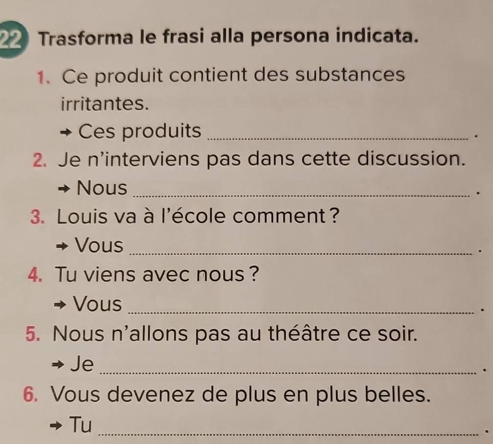 Trasforma le frasi alla persona indicata. 
1. Ce produit contient des substances 
irritantes. 
Ces produits_ 
. 
2. Je n’interviens pas dans cette discussion. 
Nous_ 
. 
3. Louis va à l'école comment? 
Vous_ 
. 
4. Tu viens avec nous? 
Vous_ 
. 
5. Nous n'allons pas au théâtre ce soir. 
Je_ 
. 
6. Vous devenez de plus en plus belles. 
Tu_ 
.