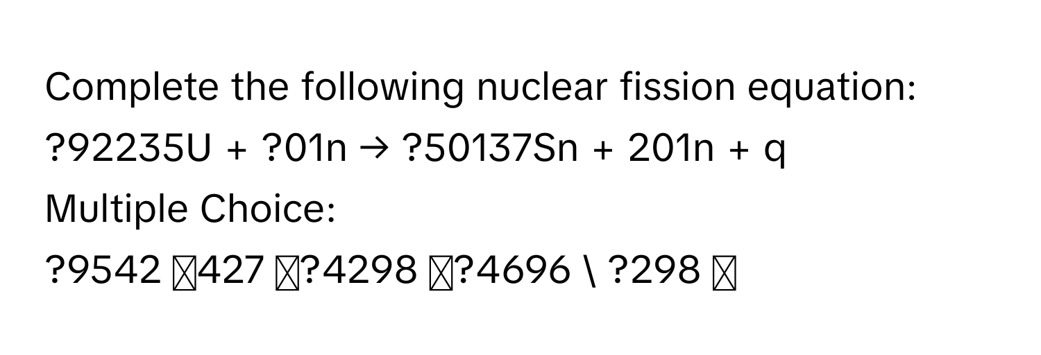 Complete the following nuclear fission equation: 
?92235U + ?01n → ?50137Sn + 201n + q
Multiple Choice:
?9542 427 ◻?4298 ◻?4696  ?298 ◻