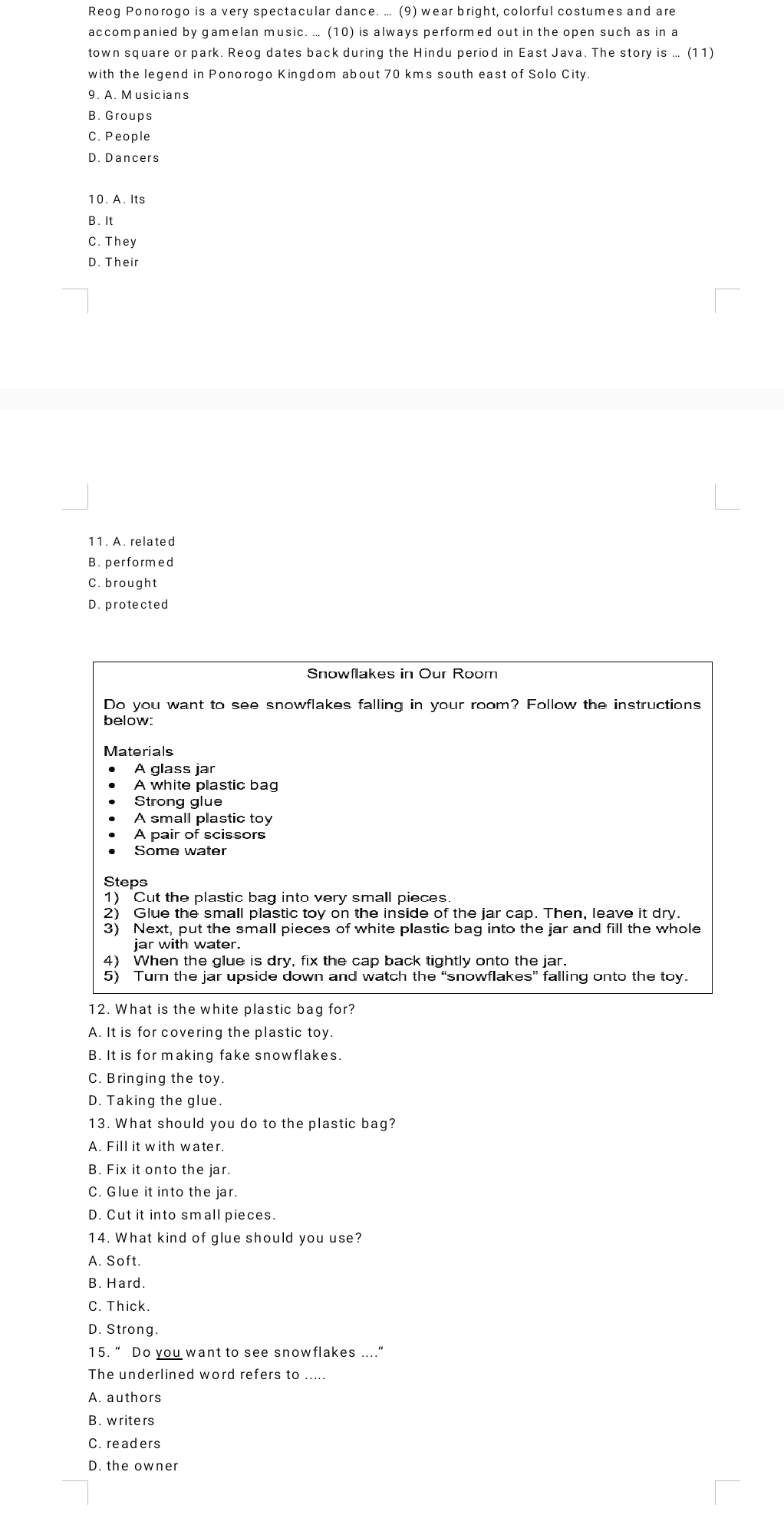 Reog Ponorogo is a very spectacular dance. ... (9) wear bright, colorful costumes and are
accompanied by gamelan music. ... (10) is always performed out in the open such as in a
town square or park. Reog dates back during the Hindu period in East Java. The story is ... (11)
with the legend in Ponorogo Kingdom about 70 kms south east of Solo City.
9. A. Musicians
B. Groups
C. People
D. Dancers
10. A. Its
B. It
C. They
D. Their
11. A. related
B. performed
C. brought
D. protected
Snowflakes in Our Room
Do you want to see snowflakes falling in your room? Follow the instructions
below:
Materials
A glass jar
A white plastic bag
Strong glue
A small plastic toy
A pair of scissors
Some water
Steps
1) Cut the plastic bag into very small pieces
2) Glue the small plastic toy on the inside of the jar cap. Then, leave it dry.
3) Next, put the small pieces of white plastic bag into the jar and fill the whole
iar with water.
4) When the glue is dry, fix the cap back tightly onto the jar.
5) Turn the jar upside down and watch the “snowflakes” falling onto the toy.
12. What is the white plastic bag for?
A. It is for covering the plastic toy.
B. It is for making fake snowflakes.
C. Bringing the toy
D. Taking the glue.
13. What should you do to the plastic bag?
A. Fill it with water.
B. Fix it onto the jar.
C. Glue it into the jar.
D. Cut it into small pieces.
14. What kind of glue should you use?
A. Soft.
B. Hard.
C. Thick.
D. Strong.
15. “ Do you want to see snowflakes …...”
The underlined word refers to .....
A. authors
B. writers
C. readers
D. the owner