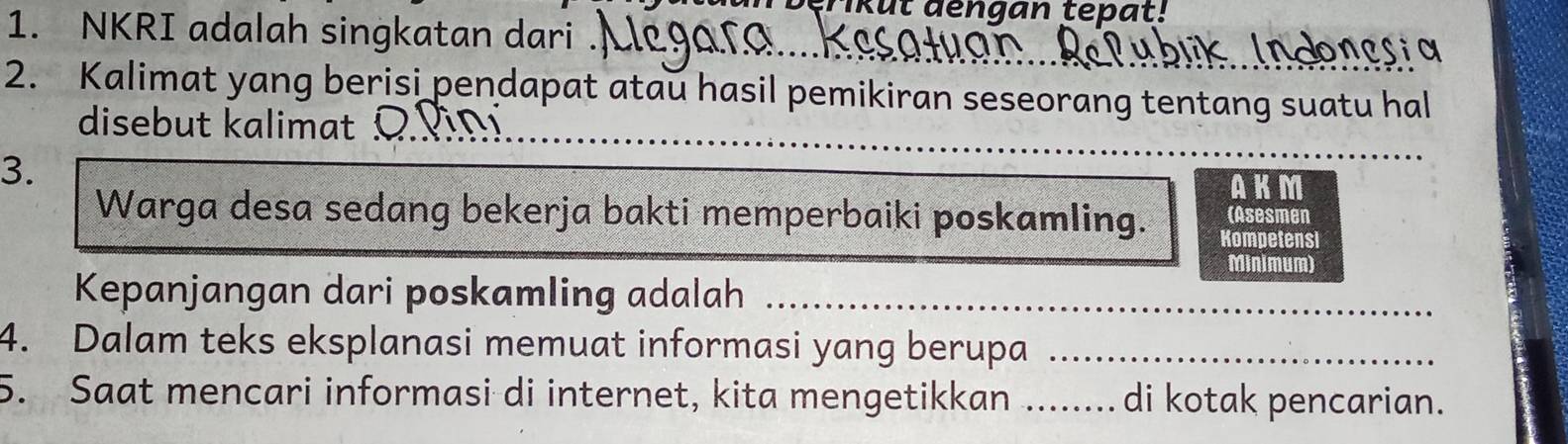 kul dengan tepat! 
1. NKRI adalah singkatan dari . 
2. Kalimat yang berisi pendapat atau hasil pemikiran seseorang tentang suatu hal 
_ 
disebut alimat o i 
3. 
AKM 
(Asesmen 
Warga desa sedang bekerja bakti memperbaiki poskamling. Kompetensi 
Minimum) 
Kepanjangan dari poskamling adalah_ 
4. Dalam teks eksplanasi memuat informasi yang berupa_ 
5. Saat mencari informasi di internet, kita mengetikkan _di kotak pencarian.