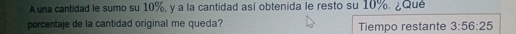 A una cantidad le sumo su 10%, y a la cantidad así obtenida le resto su 10%. ¿Qué 
porcentaje de la cantidad original me queda? 3:56:25
Tiempo restante