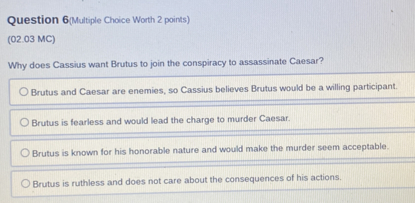 Question 6(Multiple Choice Worth 2 points)
(02.03 MC)
Why does Cassius want Brutus to join the conspiracy to assassinate Caesar?
Brutus and Caesar are enemies, so Cassius believes Brutus would be a willing participant.
Brutus is fearless and would lead the charge to murder Caesar.
Brutus is known for his honorable nature and would make the murder seem acceptable.
Brutus is ruthless and does not care about the consequences of his actions.