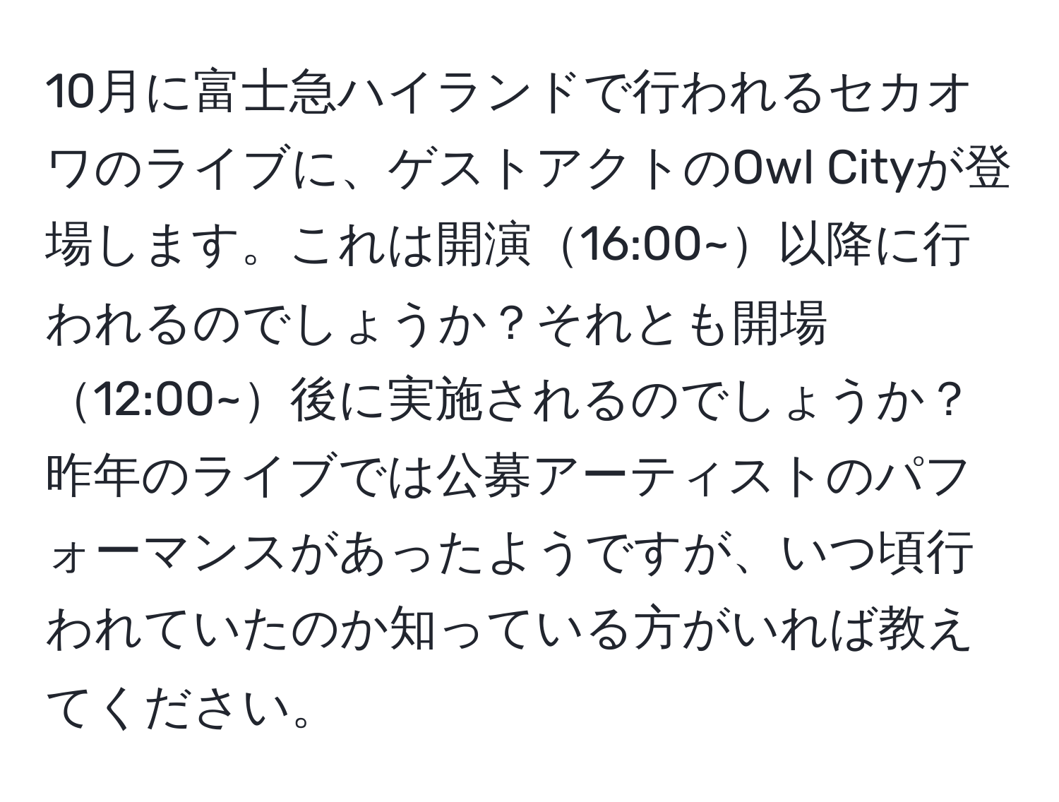 10月に富士急ハイランドで行われるセカオワのライブに、ゲストアクトのOwl Cityが登場します。これは開演16:00~以降に行われるのでしょうか？それとも開場12:00~後に実施されるのでしょうか？昨年のライブでは公募アーティストのパフォーマンスがあったようですが、いつ頃行われていたのか知っている方がいれば教えてください。