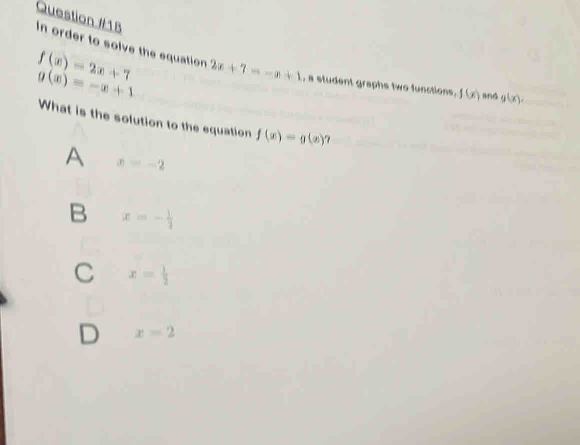 f(x)=2x+7
In order to solve the equation 2x+7=-x+1 , a student graphs two functions, f(x) and g(x),
g(x)=-|x|
What is the solution to the equation f(x)=g(x) 7
A x=-2
B x=- 1/2 
C x= 1/2 
D x=2