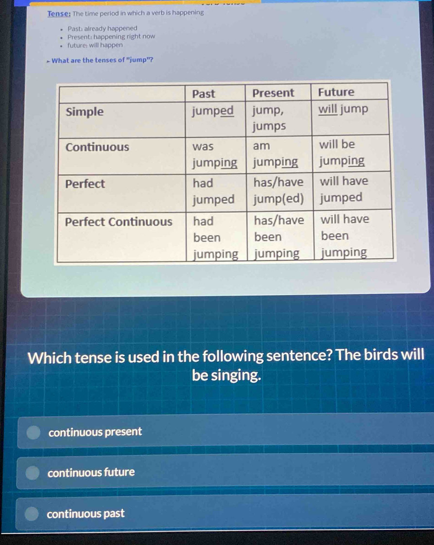 Tense: The time period in which a verb is happening
Past: already happened
Present: happening right now
future: will happen
> What are the tenses of "jump'?
Which tense is used in the following sentence? The birds will
be singing.
continuous present
continuous future
continuous past