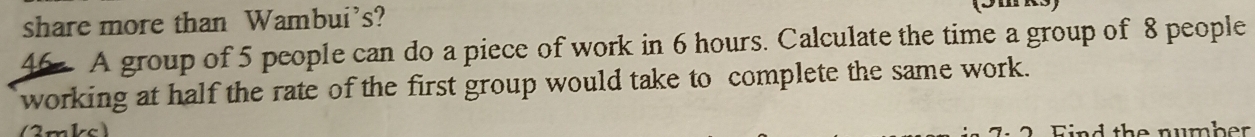 share more than Wambui's? 
46 A group of 5 people can do a piece of work in 6 hours. Calculate the time a group of 8 people 
working at half the rate of the first group would take to complete the same work. 
m c nd the number .