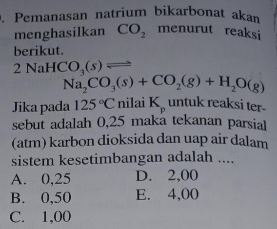 Pemanasan natrium bikarbonat akan
menghasilkan CO_2 menurut reaksi
berikut.
2 NaH ( O_3(s)leftharpoons
Na_2CO_3(s)+CO_2(g)+H_2O(g)
Jika pada 125°C nilai K_p untuk reaksi ter-
sebut adalah 0,25 maka tekanan parsial
(atm) karbon dioksida dan uap air dalam
sistem kesetimbangan adalah ....
A. 0,25 D. 2,00
B. 0,50 E. 4,00
C. 1,00