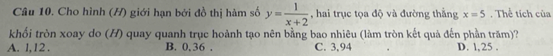 Cho hình (H) giới hạn bởi đồ thị hàm số y= 1/x+2  , hai trục tọa độ và đường thắng x=5. Thể tích của
khối tròn xoay do (H) quay quanh trục hoành tạo nên bằng bao nhiêu (làm tròn kết quả đến phần trăm)?
A. l, 12. B. 0, 36. C. 3,94 D. l, 25.