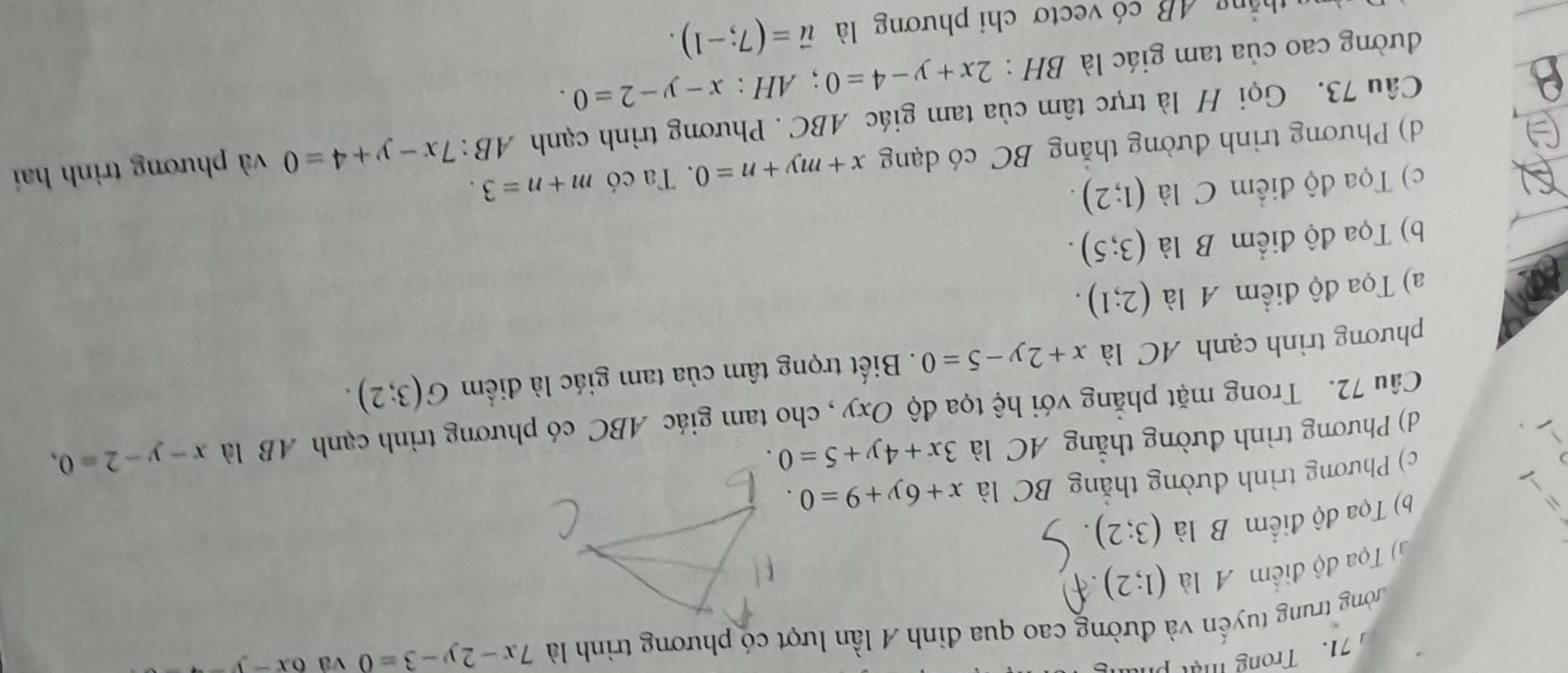 Trong mậ p
ường trung tuyến và đường cao qua đinh A lần lượt có phương trình là 7x-2y-3=0 và 6x-y-4
G) Tọa độ điểm A là (1;2)
=
b) Tọa độ điểm B là (3;2)
c) Phương trình dường thắng BC là x+6y+9=0.
d) Phương trình đường thẳng AC là 3x+4y+5=0. 
Câu 72. Trong mặt phẳng với hệ tọa độ Oxy , cho tam giác ABC có phương trình cạnh AB là x-y-2=0, 
phương trình cạnh AC là x+2y-5=0. Biết trọng tâm của tam giác là điểm G(3;2).
a) Tọa độ điểm A là (2;1).
b) Tọa độ điểm B là (3;5).
c) Tọa độ điểm C là (1;2). m+n=3. 
d) Phương trình đường thắng BC có dạng x+my+n=0. Ta có
Câu 73. Gọi H là trực tâm của tam giác ABC. Phương trình cạnh AB:7x-y+4=0 và phương trình hai
đường cao của tam giác là BH : 2x+y-4=0; AH:x-y-2=0. 
thắng 4B có vectơ chi phương là vector u=(7;-1).