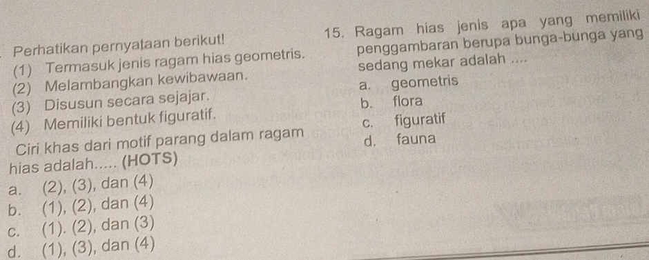 Perhatikan pernyataan berikut! 15. Ragam hias jenis apa yang memiliki
(1) Termasuk jenis ragam hias geometris. penggambaran berupa bunga-bunga yang
(2) Melambangkan kewibawaan. sedang mekar adalah ....
(3) Disusun secara sejajar. a. geometris
(4) Memiliki bentuk figuratif. b. flora
Ciri khas dari motif parang dalam ragam c. figuratif
d. fauna
hias adalah..... (HOTS)
a. (2), (3), dan (4)
b. (1), (2), dan (4)
c. (1). (2), dan (3)
d. (1), (3), dan (4)