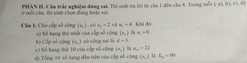 PHÀN II. Câu trắc nghiệm đúng sai. Thí sinh trả lời từ câu 1 đến câu 4. Trong mỗi ý a), b), c), đ) 
ở mỗi câu, thí sinh chọn đúng hoặc sai. 
Câu 1. Cho cấp số cộng (x_n) ,có u_2=2 và u_3=4. Khi đó: 
a) Số hạng thứ nhất của cấp số cộng (u_x) là u_1=0. 
b) Cấp số cộng (#,) có công sai là d=3. 
c) Số hạng thứ 10 của cấp số cộng (N_n) là u_10=22
d) Tổng 10 số hạng đầu tiên của cấp số cộng (u_n) là S_10=90