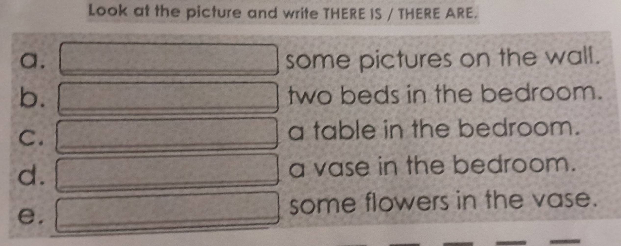 Look at the picture and write THERE IS / THERE ARE. 
a. □ some pictures on the wall. 
b. d= □ /□   two beds in the bedroom. 
C. frac ^circ C □ a table in the bedroom. 
d. _  □ a vase in the bedroom. 
e. _  □ some flowers in the vase.